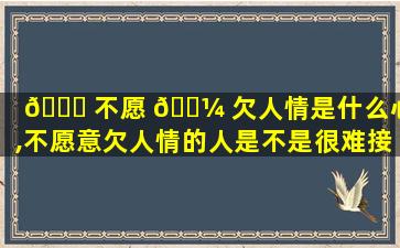 🐒 不愿 🐼 欠人情是什么心理,不愿意欠人情的人是不是很难接近